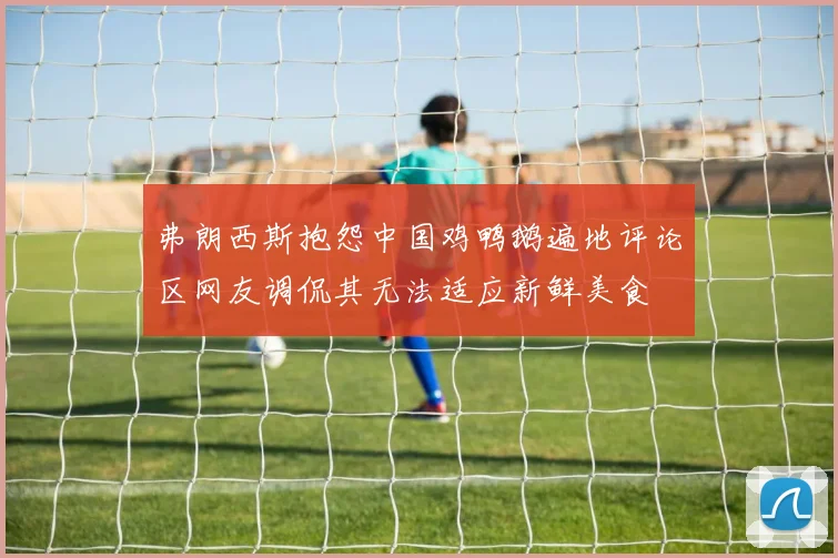 弗朗西斯抱怨中国鸡鸭鹅遍地评论区网友调侃其无法适应新鲜美食