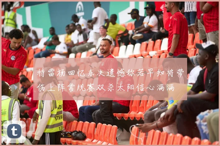 特雷杨回忆东决遗憾称若早知将带伤上阵常规赛双杀太阳信心满满
