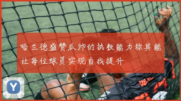 哈兰德盛赞瓜帅的执教能力称其能让每位球员实现自我提升