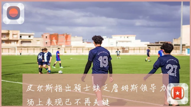 皮尔斯指出骑士缺乏詹姆斯领导力场上表现已不再关键