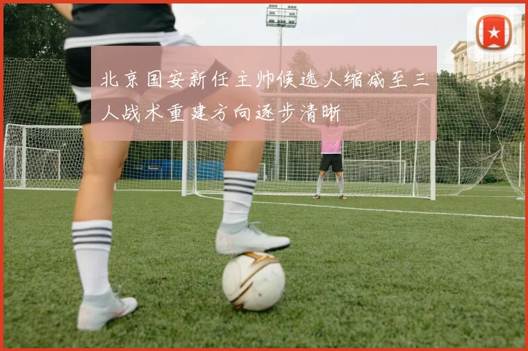 北京国安新任主帅候选人缩减至三人战术重建方向逐步清晰