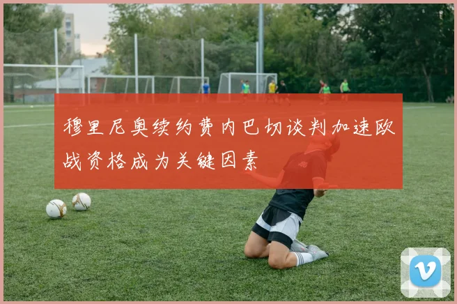 穆里尼奥续约费内巴切谈判加速欧战资格成为关键因素
