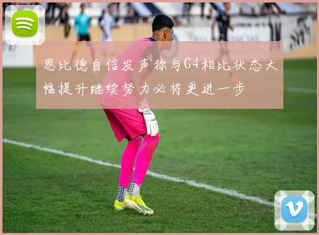 恩比德自信发声称与G4相比状态大幅提升继续努力必将更进一步