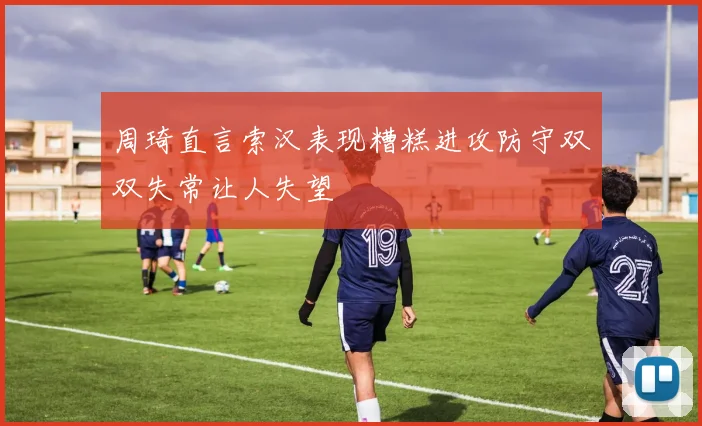 周琦直言索汉表现糟糕进攻防守双双失常让人失望
