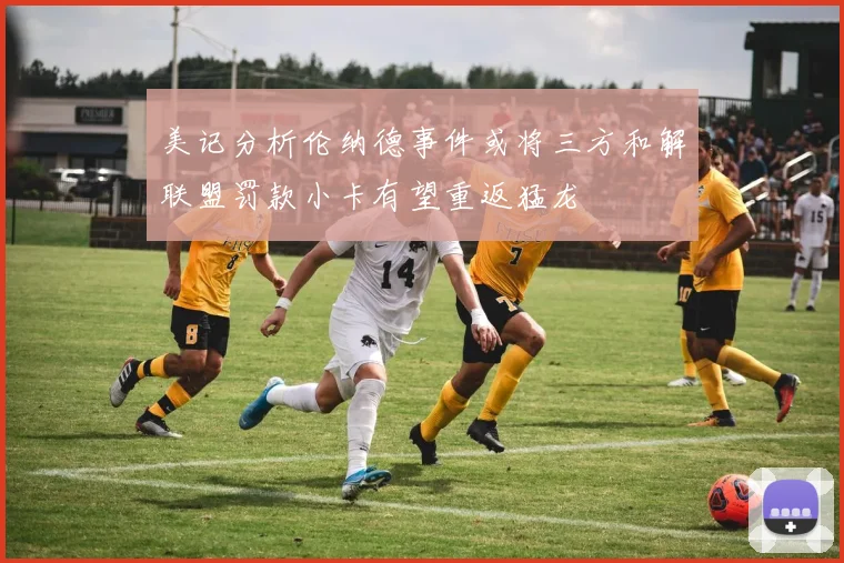 美记分析伦纳德事件或将三方和解联盟罚款小卡有望重返猛龙