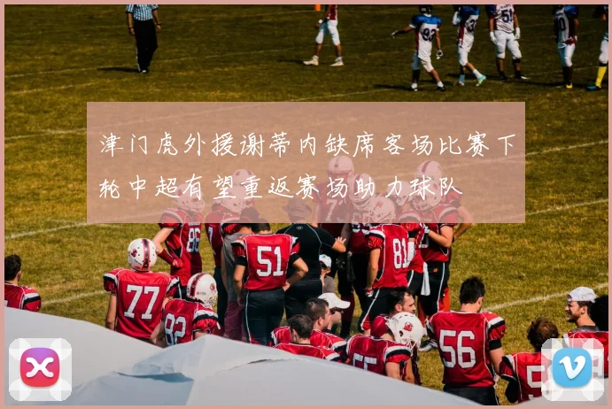 津门虎外援谢蒂内缺席客场比赛下轮中超有望重返赛场助力球队