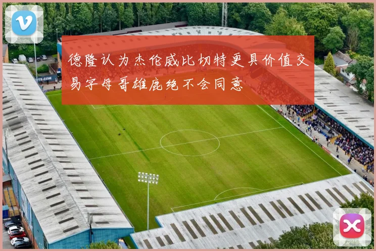 德隆认为杰伦威比切特更具价值交易字母哥雄鹿绝不会同意