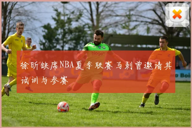 徐昕缺席NBA夏季联赛马刺曾邀请其试训与参赛