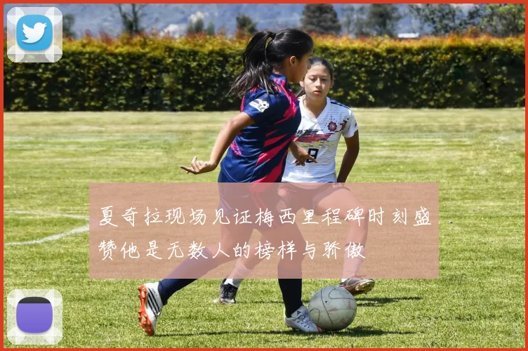 夏奇拉现场见证梅西里程碑时刻盛赞他是无数人的榜样与骄傲