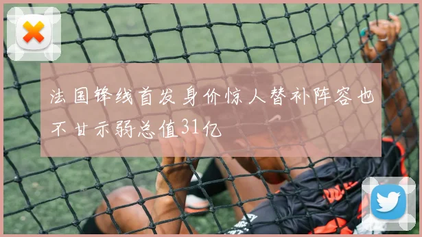 法国锋线首发身价惊人替补阵容也不甘示弱总值31亿