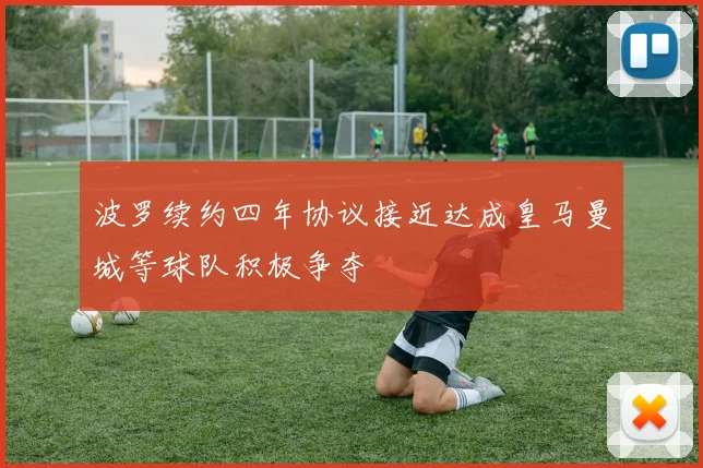 波罗续约四年协议接近达成皇马曼城等球队积极争夺