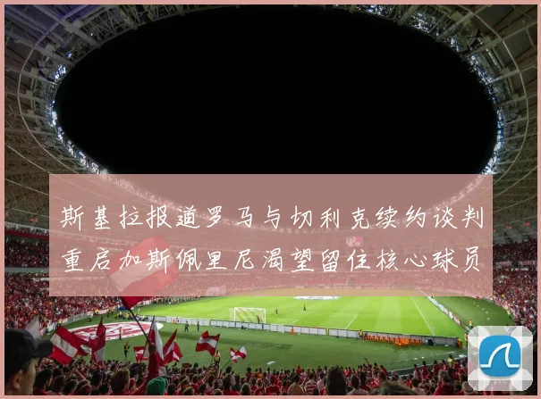 斯基拉报道罗马与切利克续约谈判重启加斯佩里尼渴望留住核心球员