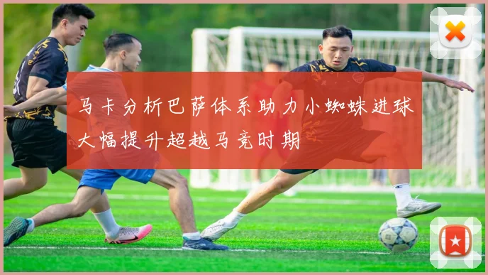 马卡分析巴萨体系助力小蜘蛛进球大幅提升超越马竞时期